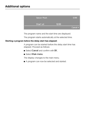 Page 40Sensor Wash12:00
Start at 12:00
Cancel°
The program name and the start time are displayed.
The program starts automatically at the selected time.
Starting a program before the delay start has elapsed:
A program can be started before the delay start time has
elapsed. Proceed as follows:
^Select
Canceland confirm withOK.
^Select
Main menu.
The display changes to the main menu.
^A program can now be selected and started.
Additional options
40
 