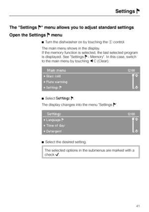 Page 41The "SettingsJ" menu allows you to adjust standard settings
Open the SettingsJmenu
^Turn the dishwasher on by touching thescontrol.
The main menu shows in the display.
If the memory function is selected, the last selected program
is displayed. See SettingsJ- Memory. In this case, switch
to the main menu by touching+C (Clear).
Main menu12:00
°Glass cold
m
°Plate warming
°SettingsF
^SelectSettingsJ.
The display changes into the menu SettingsJ.
Settings12:00
°LanguageF
m
°Time of day
°Detergent
^...