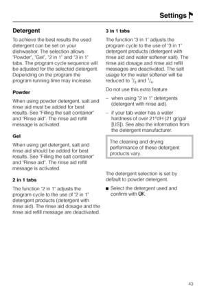 Page 43Detergent
To achieve the best results the used
detergent can be set on your
dishwasher. The selection allows
Powder, Gel, 2 in 1 and 3 in 1
tabs. The program cycle sequence will
be adjusted for the selected detergent.
Depending on the program the
program running time may increase.
Powder
When using powder detergent, salt and
rinse aid must be added for best
results. See Filling the salt container
and Rinse aid. The rinse aid refill
message is activated.
Gel
When using gel detergent, salt and
rinse aid...