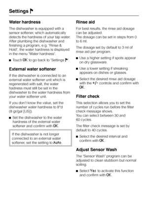 Page 44Water hardness
The dishwasher is equipped with a
sensor softener, which automatically
detects the hardness of your tap water.
After plumbing the dishwasher and
finishing a program, e.g. Rinse &
Hold, the water hardness is displayed
in the menu Water hardness.
^Touch
OKto go back to SettingsJ.
External water softener
If the dishwasher is connected to an
external water softener unit which is
regenerated with salt, the water
hadness must still be set in the
dishwasher to the water hardness from
your water...