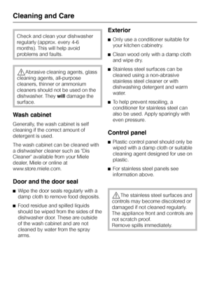 Page 66Check and clean your dishwasher
regularly (approx. every 4-6
months). This will help avoid
problems and faults.
,Abrasive cleaning agents, glass
cleaning agents, all-purpose
cleaners, thinner or ammonium
cleaners should not be used on the
dishwasher. Theywilldamage the
surface.
Wash cabinet
Generally, the wash cabinet is self
cleaning if the correct amount of
detergent is used.
The wash cabinet can be cleaned with
a dishwasher cleaner such as Dis
Cleaner available from your Miele
dealer, Miele or online...