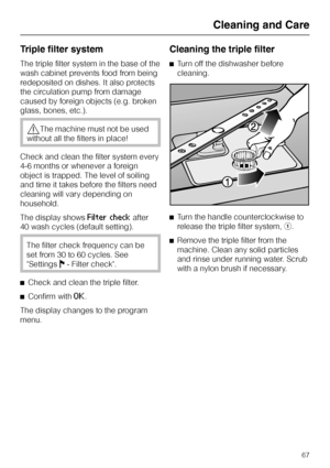 Page 67Triple filter system
The triple filter system in the base of the
wash cabinet prevents food from being
redeposited on dishes. It also protects
the circulation pump from damage
caused by foreign objects (e.g. broken
glass, bones, etc.).
,The machine must not be used
without all the filters in place!
Check and clean the filter system every
4-6 months or whenever a foreign
object is trapped. The level of soiling
and time it takes before the filters need
cleaning will vary depending on
household.
The display...