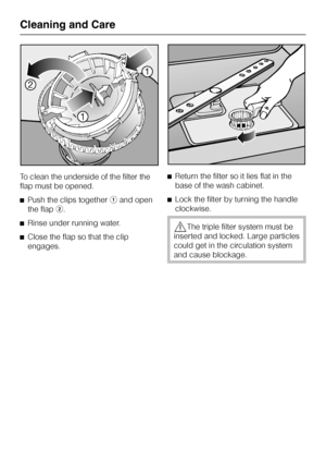 Page 68To clean the underside of the filter the
flap must be opened.
^Push the clips togetheraand open
the flapb.
^Rinse under running water.
^Close the flap so that the clip
engages.^Return the filter so it lies flat in the
base of the wash cabinet.
^Lock the filter by turning the handle
clockwise.
,The triple filter system must be
inserted and locked. Large particles
could get in the circulation system
and cause blockage.
Cleaning and Care
68
 