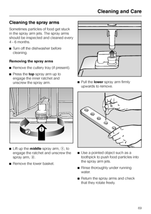 Page 69Cleaning the spray arms
Sometimes particles of food get stuck
in the spray arm jets. The spray arms
should be inspected and cleaned every
4 - 6 months.
^Turn off the dishwasher before
cleaning.
Removing the spray arms
^Remove the cutlery tray (if present).
^Press thetopspray arm up to
engage the inner ratchet and
unscrew the spray arm.
^
Lift up themiddlespray arm,a, to
engage the ratchet and unscrew the
spray arm,b.
^
Remove the lower basket.^Pull thelowerspray arm firmly
upwards to remove.
^
Use a...