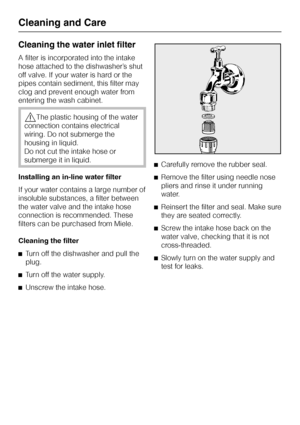 Page 70Cleaning the water inlet filter
A filter is incorporated into the intake
hose attached to the dishwasher’s shut
off valve. If your water is hard or the
pipes contain sediment, this filter may
clog and prevent enough water from
entering the wash cabinet.
,The plastic housing of the water
connection contains electrical
wiring. Do not submerge the
housing in liquid.
Do not cut the intake hose or
submerge it in liquid.
Installing an in-line water filter
If your water contains a large number of
insoluble...