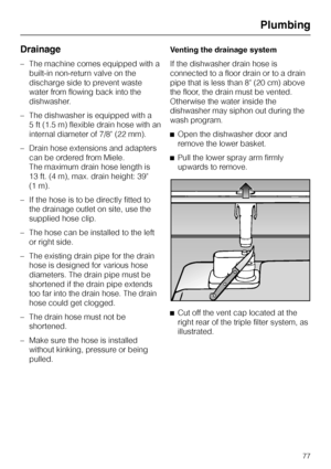 Page 77Drainage
–The machine comes equipped with a
built-in non-return valve on the
discharge side to prevent waste
water from flowing back into the
dishwasher.
–The dishwasher is equipped with a
5 ft (1.5 m) flexible drain hose with an
internal diameter of 7/8 (22 mm).
–Drain hose extensions and adapters
can be ordered from Miele.
The maximum drain hose length is
13 ft. (4 m), max. drain height: 39
(1 m).
– If the hose is to be directly fitted to
the drainage outlet on site, use the
supplied hose clip.
– The...