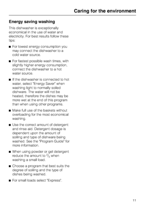 Page 11Energy saving washing
This dishwasher is exceptionally
economical in the use of water and
electricity. For best results follow these
tips:
	For lowest energy consumption you
may connect the dishwasher to a
cold water source.
	For fastest possible wash times, with
slightly higher energy consumption,
connect the dishwasher to a hot
water source.
	If the dishwasher is connected to hot
water, select Energy Saver when
washing light to normally soiled
dishware. The water will not be
heated, therefore the...