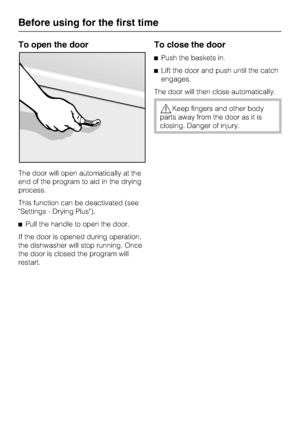 Page 12To open the door
The door will open automatically at the
end of the program to aid in the drying
process.
This function can be deactivated (see
Settings - Drying Plus).
	Pull the handle to open the door.
If the door is opened during operation,
the dishwasher will stop running. Once
the door is closed the program will
restart.
To close the door
	Push the baskets in.
	Lift the door and push until the catch
engages.
The door will then close automatically.
Keep fingers and other body
parts away from the...