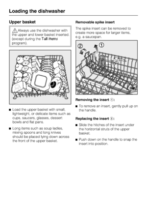 Page 22Upper basket
Always use the dishwasher with
the upper and lower basket inserted.
(except during the
Tall items
program).
	Load the upper basket with small,
lightweight, or delicate items such as
cups, saucers, glasses, dessert
bowls and flat pans.
	
Long items such as soup ladles,
mixing spoons and long knives
should be placed lying down across
the front of the upper basket.Removable spike insert
The spike insert can be removed to
create more space for larger items,
e.g. a saucepan.
Removing the...