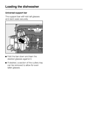 Page 24Universal support bar
The support bar will hold tall glasses
and stem-ware securely.
	Fold the bar down and lean the
desired glasses against it.
	If desired, a section of the cutlery tray
can be removed to allow for even
taller glasses.
Loading the dishwasher
24
 