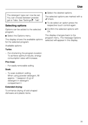 Page 35The detergent type can now be set.
You can choose between powder,
gel or Tabs. See Settings- Tab.
Selecting options
Options can be added to the selected
program.
	Select the Options menu.
The display shows the available options
for the selected program.
Available options:
Turbo:
– For shortening the program duration.
To achieve optimum results, energy
consumption rates will increase.
Pre-rinse:
– For easily removable soiling
Soak:
– To soak stubborn soiling.
When using powder detergent, fill
approx. 1...