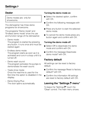 Page 50Dealer
Demo modes are only for
showrooms.
The dishwasher has three demo
programs for showrooms.
The programs Demo mode and
Endless demo mode show the use
and function range of the dishwasher.
–Demo mode:
The program is started by pressing
any button. It runs once and must be
started again.
– Endless demo mode:
The program starts as soon as it is
activated and runs in a loop until it is
turned off.
– Demo wash sound:
The program activates the pumps to
demonstrate the wash sound.
– Trade show mode:
Once...