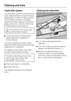 Page 70Triple filter system
The triple filter system in the base of the
wash cabinet prevents food from being
redeposited on dishes. It also protects
the circulation pump from damage
caused by foreign objects (e.g. broken
glass, bones, etc.). During normal use,
the filter system is self-cleaning.
The machine must not be used
without all the filters in place!
	Check and clean the filter system
periodically for any trapped or
foreign objects.
The level of soiling and time it takes
before the filters need...