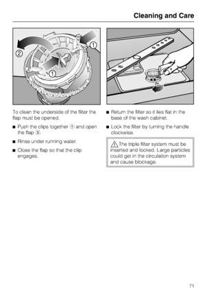 Page 71To clean the underside of the filter the
flap must be opened.
	Push the clips togetherand open
the flap.
	Rinse under running water.
	Close the flap so that the clip
engages.	Return the filter so it lies flat in the
base of the wash cabinet.
	Lock the filter by turning the handle
clockwise.
The triple filter system must be
inserted and locked. Large particles
could get in the circulation system
and cause blockage.
Cleaning and Care
71
 