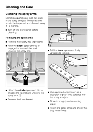 Page 72Cleaning the spray arms
Sometimes particles of food get stuck
in the spray arm jets. The spray arms
should be inspected and cleaned every
4 - 6 months.
	Turn off the dishwasher before
cleaning.
Removing the spray arms
	Remove the cutlery tray (if present).
	Push theupperspray arm up to
engage the inner ratchet and
unscrew the spray arm.
	
Lift up themiddlespray arm,,to
engage the ratchet and unscrew the
spray arm,.
	
Remove the lower basket.	Pull thelowerspray arm firmly
upwards to remove.
	
Use a...