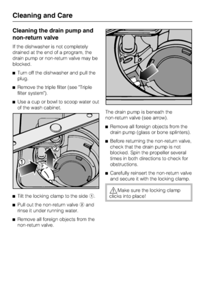 Page 74Cleaning the drain pump and
non-return valve
If the dishwasher is not completely
drained at the end of a program, the
drain pump or non-return valve may be
blocked.
	Turn off the dishwasher and pull the
plug.
	Remove the triple filter (see Triple
filter system).
	Use a cup or bowl to scoop water out
of the wash cabinet.
	
Tilt the locking clamp to the side.
	
Pull out the non-return valveand
rinse it under running water.
	
Remove all foreign objects from the
non-return valve.The drain pump is beneath...