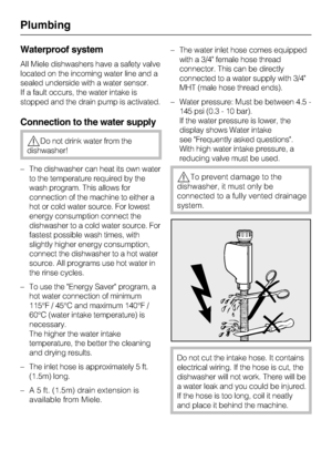 Page 77
Waterproof system
All Miele dishwashers have a safety valve
located on the incoming water line and a
sealed underside with a water sensor.
If a fault occurs, the water intake is
stopped and the drain pump is activated.
Connection to the water supply
Do not drink water from the
dishwasher!
– The dishwasher can heat its own water
to the temperature required by the
wash program. This allows for
connection of the machine to either a
hot or cold water source. For lowest
energy consumption connect the...