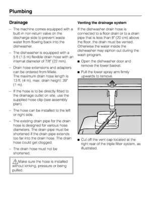 Page 78Drainage
–The machine comes equipped with a
built-in non-return valve on the
discharge side to prevent waste
water from flowing back into the
dishwasher.
–The dishwasher is equipped with a
5 ft (1.5 m) flexible drain hose with an
internal diameter of 7/8 (22 mm).
–Drain hose extensions and adapters
can be ordered from Miele.
The maximum drain hose length is
13 ft. (4 m), max. drain height: 39
(1 m).
– If the hose is to be directly fitted to
the drainage outlet on site, use the
supplied hose clip (see...