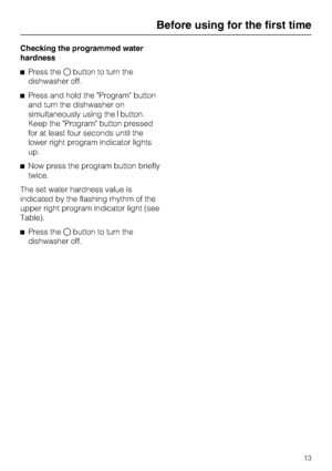 Page 13Checking the programmed water
hardness
Press thebutton to turn the
dishwasher off.
Press and hold the Program button
and turn the dishwasher on
simultaneously using thebutton.
Keep the Program button pressed
for at least four seconds until the
lower right program indicator lights
up.
Now press the program button briefly
twice.
The set water hardness value is
indicated by the flashing rhythm of the
upper right program indicator light (see
Table).
Press thebutton to turn the
dishwasher off.
Before...