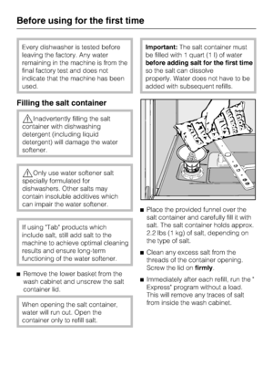 Page 14Every dishwasher is tested before
leaving the factory. Any water
remaining in the machine is from the
final factory test and does not
indicate that the machine has been
used.
Filling the salt container
Inadvertently filling the salt
container with dishwashing
detergent (including liquid
detergent) will damage the water
softener.
Only use water softener salt
specially formulated for
dishwashers. Other salts may
contain insoluble additives which
can impair the water softener.
If using Tab products which...