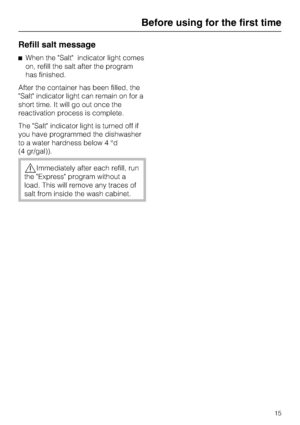Page 15Refill salt message
When the Salt indicator light comes
on, refill the salt after the program
has finished.
After the container has been filled, the
Salt indicator light can remain on for a
short time. It will go out once the
reactivation process is complete.
The Salt indicator light is turned off if
you have programmed the dishwasher
to a water hardness below 4 °d
(4 gr/gal)).
Immediately after each refill, run
the Express program without a
load. This will remove any traces of
salt from inside the...