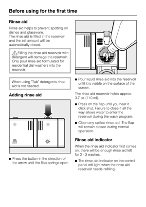 Page 16Rinse aid
Rinse aid helps to prevent spotting on
dishes and glassware.
The rinse aid is filled in the reservoir
and the set amount will be
automatically dosed.
Filling the rinse aid reservoir with
detergent will damage the reservoir.
Only pour rinse aid formulated for
residential dishwashers into the
reservoir.
When using Tab detergents rinse
aid is not needed.
Adding rinse aid

Press the button in the direction of
the arrow until the flap springs open.Pour liquid rinse aid into the reservoir
until it...