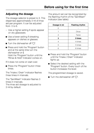 Page 17Adjusting the dosage
The dosage selector is preset to 3. This
dispenses approximately 3 ml of rinse
aid per program. It can be adjusted
from 0 to 6.
–Use a higher setting if spots appear
on dry glassware.
Use a lower setting if streaking
appears on dishes or glasses.
Turn the dishwasher off .
Press and hold the Program button
and at the same time turn the
dishwasher on.
Hold the Program button until the
Rinse & Hold indicator comes on.
If it does not come on start over.
Press the Program button...