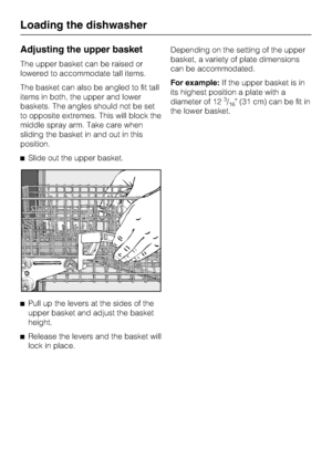 Page 22Adjusting the upper basket
The upper basket can be raised or
lowered to accommodate tall items.
The basket can also be angled to fit tall
items in both, the upper and lower
baskets. The angles should not be set
to opposite extremes. This will block the
middle spray arm. Take care when
sliding the basket in and out in this
position.
Slide out the upper basket.

Pull up the levers at the sides of the
upper basket and adjust the basket
height.

Release the levers and the basket will
lock in...