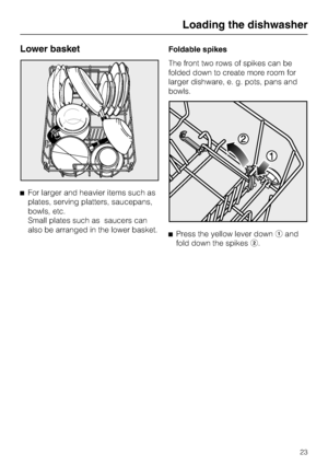 Page 23Lower basket
For larger and heavier items such as
plates, serving platters, saucepans,
bowls, etc.
Small plates such as saucers can
also be arranged in the lower basket.Foldable spikes
The front two rows of spikes can be
folded down to create more room for
larger dishware, e. g. pots, pans and
bowls.
Press the yellow lever downand
fold down the spikes.
Loading the dishwasher
23
 