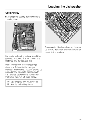 Page 25Cutlery tray
Arrange the cutlery as shown in the
cutlery tray.
For easier unloading cutlery should be
grouped in zones, one for knives, one
for forks, one for spoons, etc.
Place knives with the cutting edge
down and forks with the prongs
between the holders. Spoons should be
placed in the opposite direction with
the handles between the holders so
that water can run off more easily.
The upper spray arm must not be
blocked by tall cutlery items.Spoons with thick handles may have to
be placed as knives and...