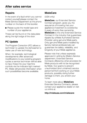 Page 42Repairs
In the event of a fault which you cannot
correct yourself please contact the
Miele Service Department at the phone
number on the back of this booklet.
Please quote the model type and
number of your appliance.
These can be found on the data plate
along the right edge of the door.
PC Update
The Program Correction (PC) allows a
technician to update the dishwasher to
make use of new technology.
When, for example, technological
developments offer advanced
modifications to your existing program
cycles...