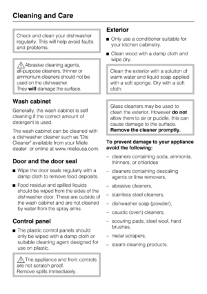 Page 46Check and clean your dishwasher
regularly. This will help avoid faults
and problems.
Abrasive cleaning agents,
all-purpose cleaners, thinner or
ammonium cleaners should not be
used on the dishwasher.
Theywilldamage the surface.
Wash cabinet
Generally, the wash cabinet is self
cleaning if the correct amount of
detergent is used.
The wash cabinet can be cleaned with
a dishwasher cleaner such as Dis
Cleaner available from your Miele
dealer or online at www.mieleusa.com.
Door and the door seal
Wipe the...