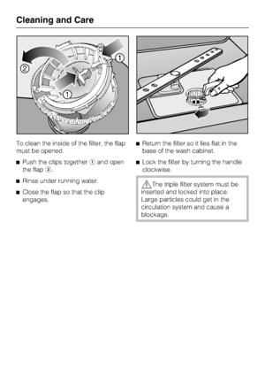 Page 48To clean the inside of the filter, the flap
must be opened.
Push the clips togetherand open
the flap.
Rinse under running water.
Close the flap so that the clip
engages.Return the filter so it lies flat in the
base of the wash cabinet.
Lock the filter by turning the handle
clockwise.
The triple filter system must be
inserted and locked into place.
Large particles could get in the
circulation system and cause a
blockage.
Cleaning and Care
48
 