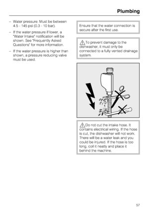 Page 57–Water pressure: Must be between
4.5 - 145 psi (0.3 - 10 bar).
–If the water pressure if lower, a
Water Intake notification will be
shown. See Frequently Asked
Questions for more information.
–If the water pressure is higher than
shown, a pressure reducing valve
must be used.
Ensure that the water connection is
secure after the first use.
To prevent damage to the
dishwasher, it must only be
connected to a fully vented drainage
system.
Do not cut the intake hose. It
contains electrical wiring. If the...