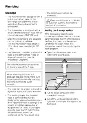 Page 58Drainage
–The machine comes equipped with a
built-in non-return valve on the
discharge side to prevent waste
water from flowing back into the
dishwasher.
–The dishwasher is equipped with a
5 ft (1.5 m) flexible drain hose with an
internal diameter of 7/8 (22 mm).
–Drain hose extensions and adapters
can be ordered from Miele.
The maximum drain hose length is
13 ft. (4 m), max. drain height: 39
(1 m).
– Use the clamp provided to attach the
hose to the dishwashers P trap or
disposal connection (see the...