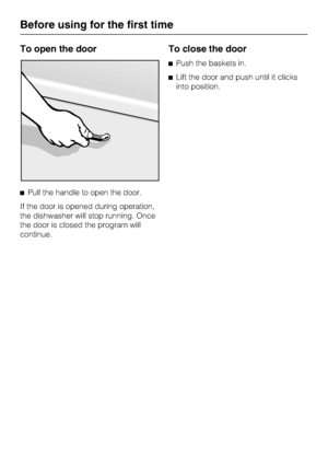 Page 10To open the door
Pull the handle to open the door.
If the door is opened during operation,
the dishwasher will stop running. Once
the door is closed the program will
continue.
To close the door
Push the baskets in.
Lift the door and push until it clicks
into position.
Before using for the first time
10
 