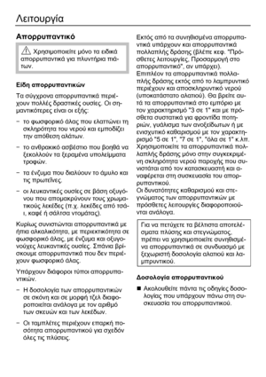 Page 32 
32 
Λειτουργία 
 
Απορρυπαντικό  
 Χρησιμοποιείτε  μόνο  τα  ειδικά  
απορρυπαντικά  για  πλυντήρια  πιά -
των . 
 
Είδη  απορρυπαντικών 
Τα  σύγχρονα  απορρυπαντικά  περιέ -
χουν  πολλές  δραστικές  ουσίες. Οι  ση -
μαντικότερες  είναι  οι  εξής : 
−  το  φωσφορικό  άλας  που  ελαττώνει  τη  
σκληρότητα  του  νερού  και  εμποδίζει  
την  απόθεση  αλάτων . 
−  το  ανθρακικό  ασβέστιο  που  βοηθά  να  
ξεκολλούν  τα  ξεραμένα  υπολείμματα  
τροφών . 
−  τα  ένζυμα  που  διαλύουν  το  άμυλο  και 
τι

ς...