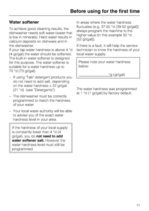 Page 11Water softener
To achieve good cleaning results, the
dishwasher needs soft water (water that
is low in minerals). Hard water results in
calcium deposits on dishware and in
the dishwasher.
If your tap water hardness is above 4 °d
(4 gr/gal) the water should be softened.
The built-in water softener is designed
for this purpose. The water softener is
suitable for a water hardness up to
70 °d (73 gr/gal).
–If using Tab detergent products you
do not need to add salt, depending
on the water hardness22 gr/gal...