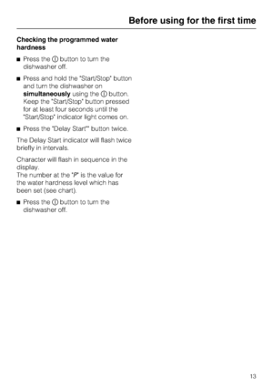 Page 13Checking the programmed water
hardness
Press thebutton to turn the
dishwasher off.
Press and hold the Start/Stop button
and turn the dishwasher on
simultaneouslyusing thebutton.
Keep the Start/Stop button pressed
for at least four seconds until the
Start/Stop indicator light comes on.
Press the Delay Start button twice.
The Delay Start indicator will flash twice
briefly in intervals.
Character will flash in sequence in the
display.
The number at the P is the value for
the water hardness level which...