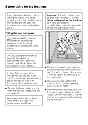 Page 14Every dishwasher is tested before
leaving the factory. Any water
remaining in the machine is from the
final factory test and does not
indicate that the machine has been
used.
Filling the salt container
Inadvertently filling the salt
container with dishwashing
detergent (including liquid
detergent) will damage the water
softener.
Only use water softener salt
specially formulated for
dishwashers. Other salts may
contain insoluble additives which
can impair the water softener.
If using Tab products which...