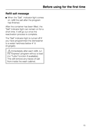 Page 15Refill salt message
When the Salt indicator light comes
on, refill the salt after the program
has finished.
After the container has been filled, the
Salt indicator light can remain on for a
short time. It will go out once the
reactivation process is complete.
The Salt indicator light is turned off if
you have programmed the dishwasher
to a water hardness below 4 °d
(4 gr/gal)).
Immediately after each refill, run
the Express program without a load
(no Turbo function if available).
This will remove any...