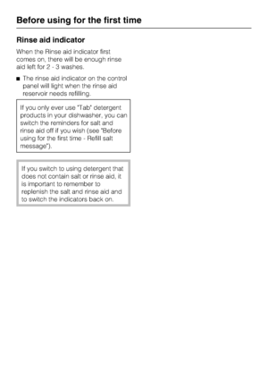 Page 18Rinse aid indicator
When the Rinse aid indicator first
comes on, there will be enough rinse
aid left for2-3washes.
The rinse aid indicator on the control
panel will light when the rinse aid
reservoir needs refilling.
If you only ever use Tab detergent
products in your dishwasher, you can
switch the reminders for salt and
rinse aid off if you wish (see Before
using for the first time - Refill salt
message).
If you switch to using detergent that
does not contain salt or rinse aid, it
is important to...