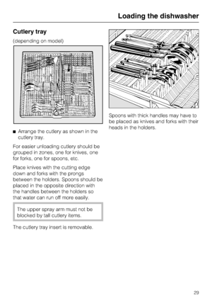 Page 29Cutlery tray
(depending on model)
Arrange the cutlery as shown in the
cutlery tray.
For easier unloading cutlery should be
grouped in zones, one for knives, one
for forks, one for spoons, etc.
Place knives with the cutting edge
down and forks with the prongs
between the holders. Spoons should be
placed in the opposite direction with
the handles between the holders so
that water can run off more easily.
The upper spray arm must not be
blocked by tall cutlery items.
The cutlery tray insert is...