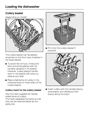 Page 30Cutlery basket
(depending on model)
The cutlery basket can be placed
anywhere on the front rows of spikes in
the lower basket.
To avoid risk of injury, knives and
forks should be placed with the
handles upwards in the basket.
However, cutlery placed handle
down in the basket will come out
cleaner and drier.

Place small items of cutlery in the
individual slots on three sides of the
cutlery basket.
Cutlery insert for the cutlery basket
Use the insert supplied for heavily
soiled items of cutlery.
The...