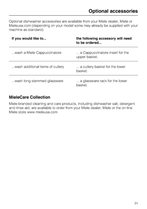 Page 31Optional dishwasher accessories are available from your Miele dealer, Miele or
Mieleusa.com (depending on your model some may already be supplied with your
machine as standard).
If you would like to... the following accessory will need
to be ordered...
...wash a Miele Cappuccinatore ... a Cappuccinatore insert for the
upper basket.
...wash additional items of cutlery ... a cutlery basket for the lower
basket.
...wash long-stemmed glassware ... a glassware rack for the lower
basket.
MieleCare Collection...