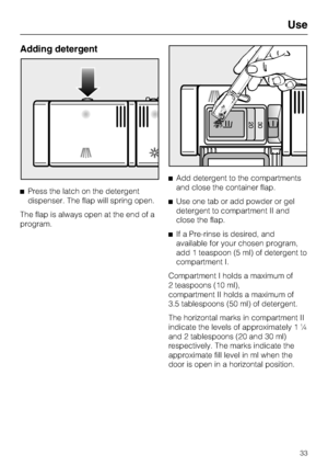 Page 33Adding detergent
Press the latch on the detergent
dispenser. The flap will spring open.
The flap is always open at the end of a
program.Add detergent to the compartments
and close the container flap.
Use one tab or add powder or gel
detergent to compartment II and
close the flap.
If a Pre-rinse is desired, and
available for your chosen program,
add 1 teaspoon (5 ml) of detergent to
compartment I.
Compartment I holds a maximum of
2 teaspoons (10 ml),
compartment II holds a maximum of
3.5 tablespoons...