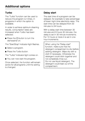 Page 38Turbo
The Turbo function can be used to
reduce the program run-times, in
programs in which the option is
available.
In order to achieve optimum cleaning
results, consumption rates are
increased when Turbo has been
selected.
Press thebutton to turn the
dishwasher on.
The Start/Stop indicator light flashes.
Select a program.
Press the Turbo button.
The Turbo indicator light comes on.
You can now start the program.
Once selected, the function will remain
active for all programs until the setting
is...