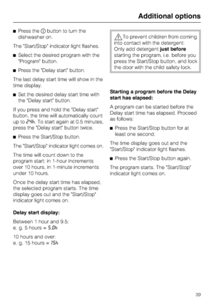 Page 39Press thebutton to turn the
dishwasher on.
The Start/Stop indicator light flashes.
Select the desired program with the
Program button.
Press the Delay start button.
The last delay start time will show in the
time display.
Set the desired delay start time with
the Delay start button.
If you press and hold the Delay start
button, the time will automatically count
up to24^. To start again at 0.5 minutes,
press the Delay start button twice.
Press the Start/Stop button.
The Start/Stop indicator light...