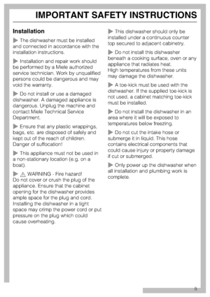 Page 5Installation
The dishwasher must be installed
and connected in accordance with the
installation instructions.
Installation and repair work should
be performed by a Miele authorized
service technician. Work by unqualified
persons could be dangerous and may
void the warranty.
Do not install or use a damaged
dishwasher. A damaged appliance is
dangerous. Unplug the machine and
contact Miele Technical Service
Department.
Ensure that any plastic wrappings,
bags, etc. are disposed of safely and
kept out of...