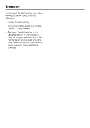 Page 50To transport the dishwasher, e.g. when
moving to a new home, note the
following:
–Empty the dishwasher.
–Secure any loose parts, e.g. hoses,
cables, cutlery baskets.
–Transport the dishwasher in the
upright position. If unavoidable it
may be transported on its back. Do
not transport it on its side or on the
door. Residual water in the machine
could leak and cause electrical
damage.
Transport
50
 